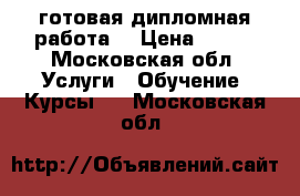  готовая дипломная работа  › Цена ­ 101 - Московская обл. Услуги » Обучение. Курсы   . Московская обл.
